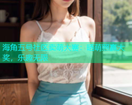海角五号社区卖萌大赛：晒萌照赢大奖，乐趣无限