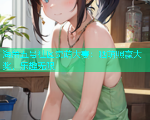 海角五号社区卖萌大赛：晒萌照赢大奖，乐趣无限