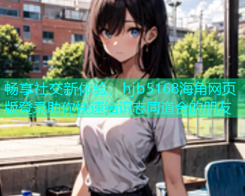 畅享社交新体验，hjb5168海角网页版登录助你快速结识志同道合的朋友