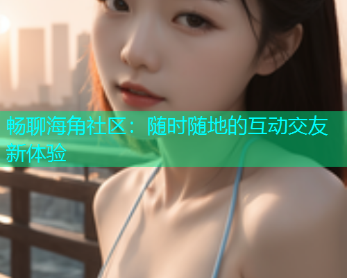 畅聊海角社区：随时随地的互动交友新体验