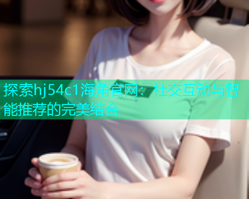 探索hj54c1海角官网：社交互动与智能推荐的完美结合