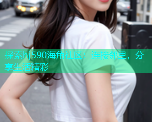 探索hj590海角社区：连接邻里，分享生活精彩