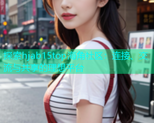 探索hjab15top海角社区：连接、交流与共享的理想平台