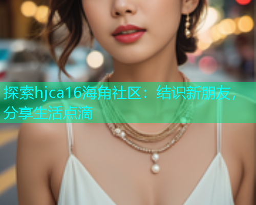 探索hjca16海角社区：结识新朋友，分享生活点滴
