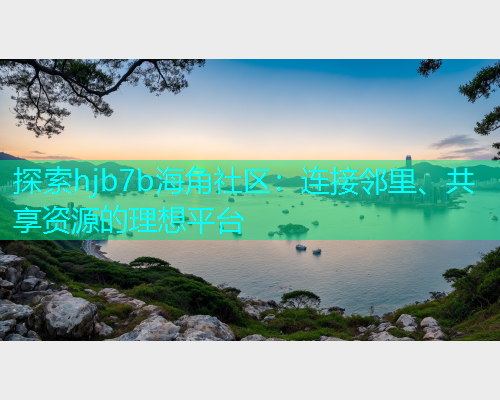 探索hjb7b海角社区：连接邻里、共享资源的理想平台