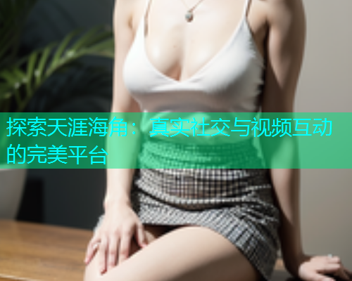 探索天涯海角：真实社交与视频互动的完美平台