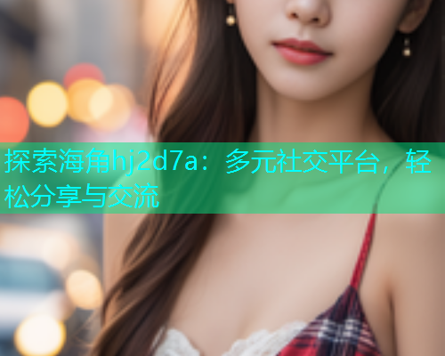 探索海角hj2d7a：多元社交平台，轻松分享与交流