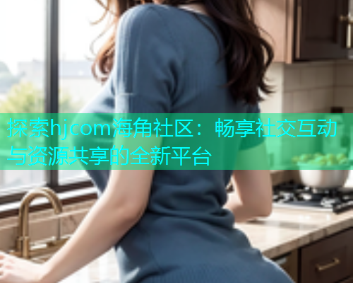 探索hjcom海角社区：畅享社交互动与资源共享的全新平台