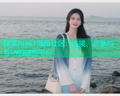 探索hje61海角社区：连接、共享与互动的理想平台