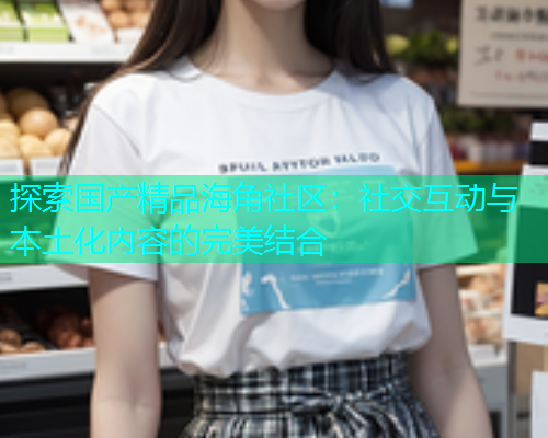 探索国产精品海角社区：社交互动与本土化内容的完美结合