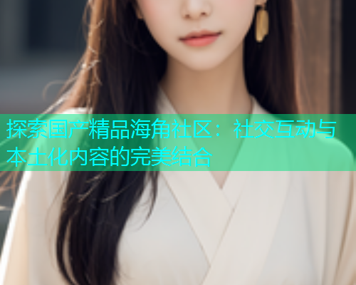 探索国产精品海角社区：社交互动与本土化内容的完美结合