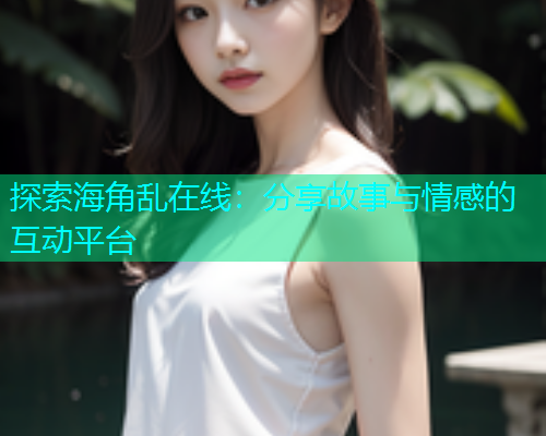 探索海角乱在线：分享故事与情感的互动平台
