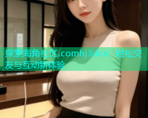 探索海角社区.comhj3dce：轻松交友与互动新体验