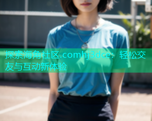探索海角社区.comhj3dce：轻松交友与互动新体验
