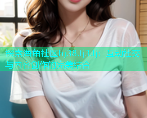 探索海角社区hj38.tj3.tj：互动社交与内容创作的完美结合