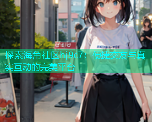 探索海角社区hj9c7：便捷交友与真实互动的完美平台