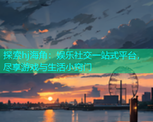 探索hj海角：娱乐社交一站式平台，尽享游戏与生活小窍门