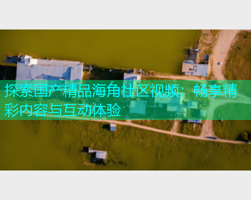 探索国产精品海角社区视频：畅享精彩内容与互动体验