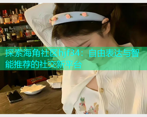 探索海角社区hjf34：自由表达与智能推荐的社交新平台