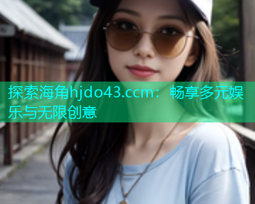 探索海角hjdo43.ccm：畅享多元娱乐与无限创意