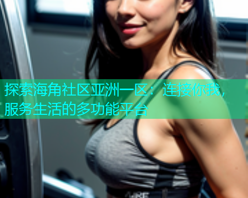 探索海角社区亚洲一区：连接你我，服务生活的多功能平台