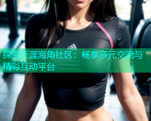 探索天涯海角社区：畅享多元交流与精彩互动平台