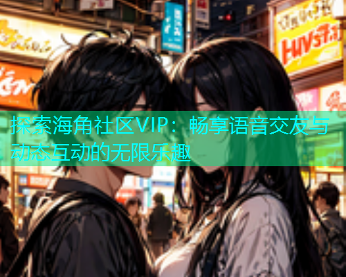 探索海角社区VIP：畅享语音交友与动态互动的无限乐趣