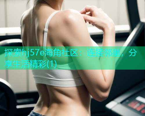 探索hj57e海角社区：连接邻里，分享生活精彩(1)