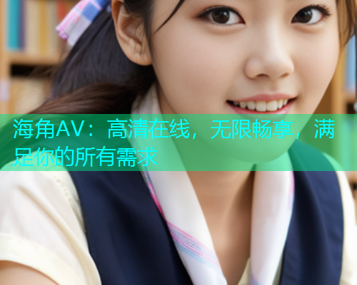 海角AV：高清在线，无限畅享，满足你的所有需求