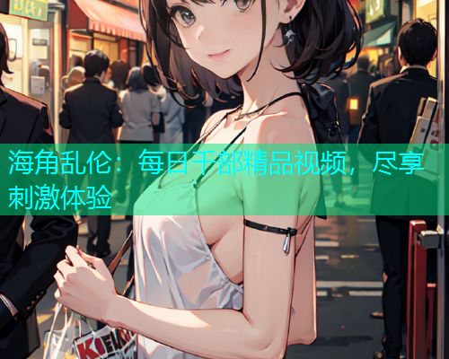 海角乱伦：每日千部精品视频，尽享刺激体验
