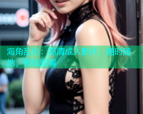 海角乱伦：高清成人影片，随时随地，离线观看