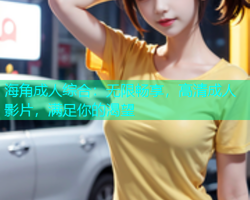 海角成人综合：无限畅享，高清成人影片，满足你的渴望