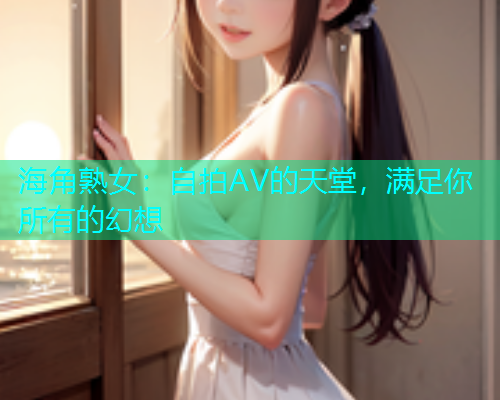 海角熟女：自拍AV的天堂，满足你所有的幻想