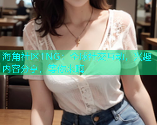 海角社区1NG：全球社交互动，兴趣内容分享，等你来嗨