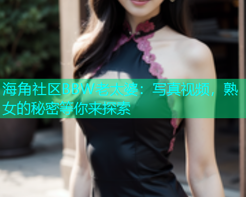 海角社区BBW老太婆：写真视频，熟女的秘密等你来探索