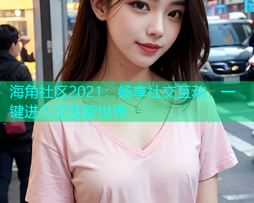 海角社区2021：畅享社交互动，一键进入交友新世界