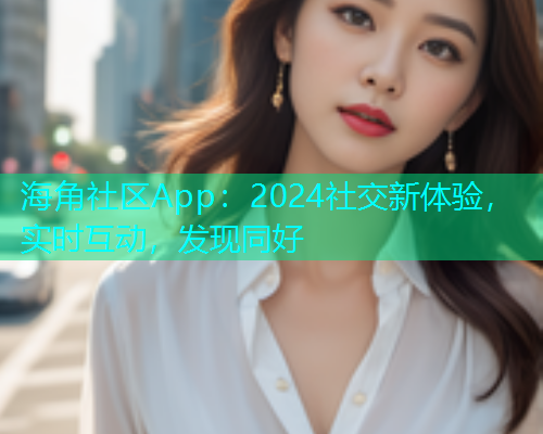 海角社区App：2024社交新体验，实时互动，发现同好