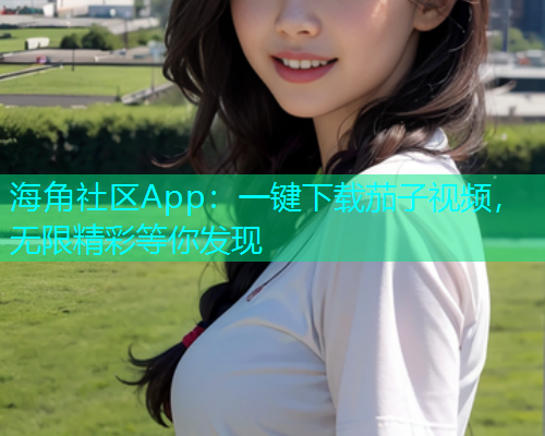 海角社区App：一键下载茄子视频，无限精彩等你发现