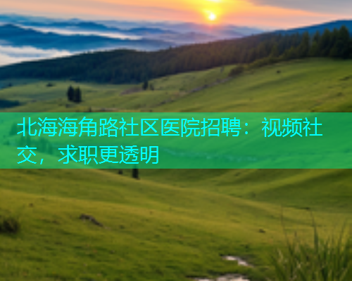 北海海角路社区医院招聘：视频社交，求职更透明