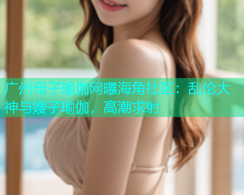 广州母子瑜伽网曝海角社区：乱伦大神与嫂子瑜伽，高潮求射