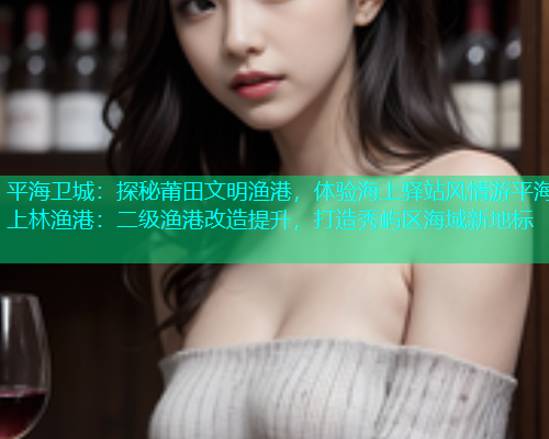 平海卫城：探秘莆田文明渔港，体验海上驿站风情游平海上林渔港：二级渔港改造提升，打造秀屿区海域新地标