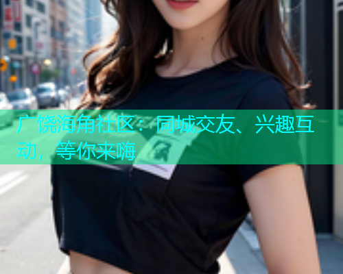 广饶海角社区：同城交友、兴趣互动，等你来嗨