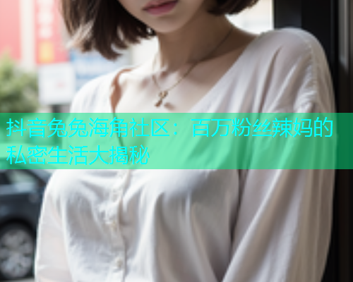 抖音兔兔海角社区：百万粉丝辣妈的私密生活大揭秘