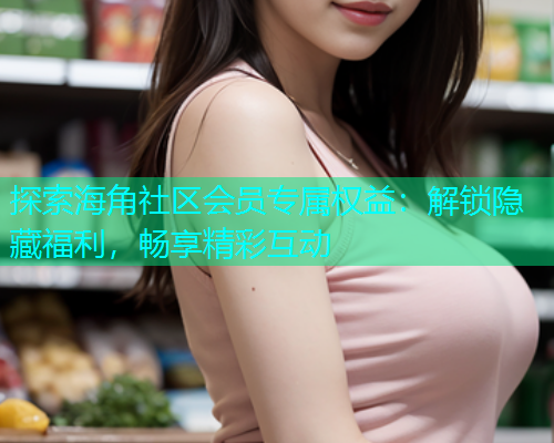 探索海角社区会员专属权益：解锁隐藏福利，畅享精彩互动