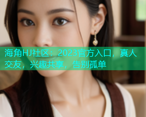 海角HJ社区：2023官方入口，真人交友，兴趣共享，告别孤单