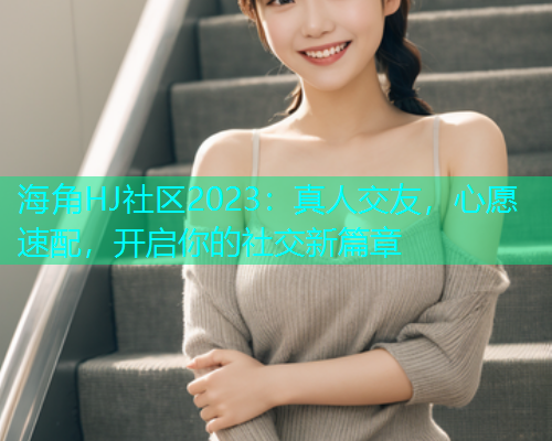 海角HJ社区2023：真人交友，心愿速配，开启你的社交新篇章