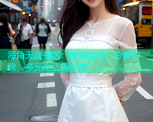 海角天涯社区：热点互动，分享你我，多元生活等你来