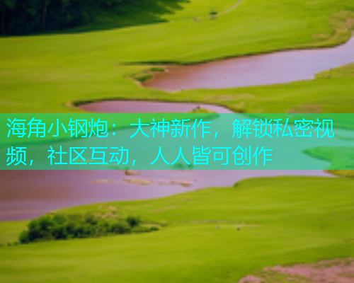 海角小钢炮：大神新作，解锁私密视频，社区互动，人人皆可创作