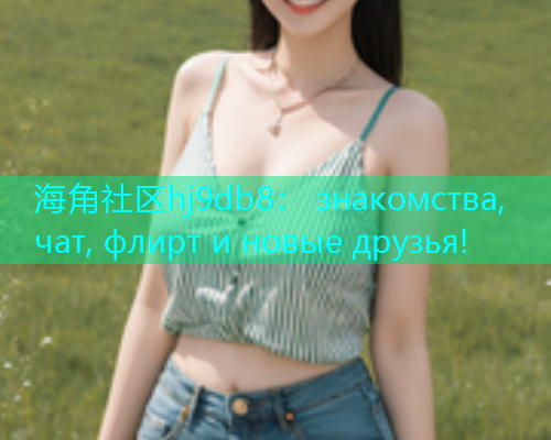 海角社区hj9db8： знакомства, чат, флирт и новые друзья!