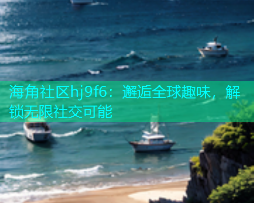 海角社区hj9f6：邂逅全球趣味，解锁无限社交可能